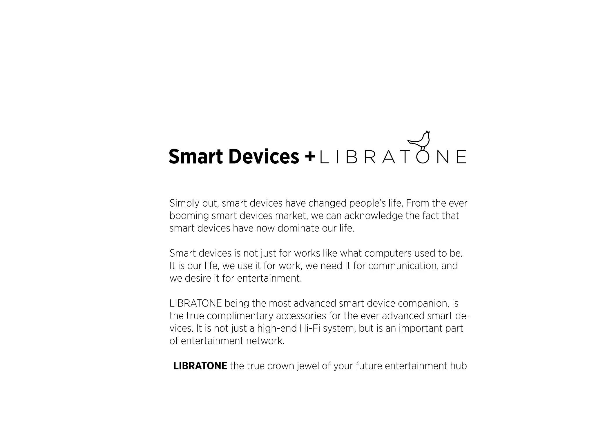 Smart Devices +
Simply put, smart devices have changed people’s life. From the ever
booming smart devices market, we can acknowledge the fact that
smart devices have now dominate our life.
Smart devices is not just for works like what computers used to be.
It is our life, we use it for work, we need it for communication, and
we desire it for entertainment.
LIBRATONE being the most advanced smart device companion, is
the true complimentary accessories for the ever advanced smart devices. It is not just a high-end Hi-Fi system, but is an important part
of entertainment network.
LIBRATONE the true crown jewel of your future entertainment hub

 