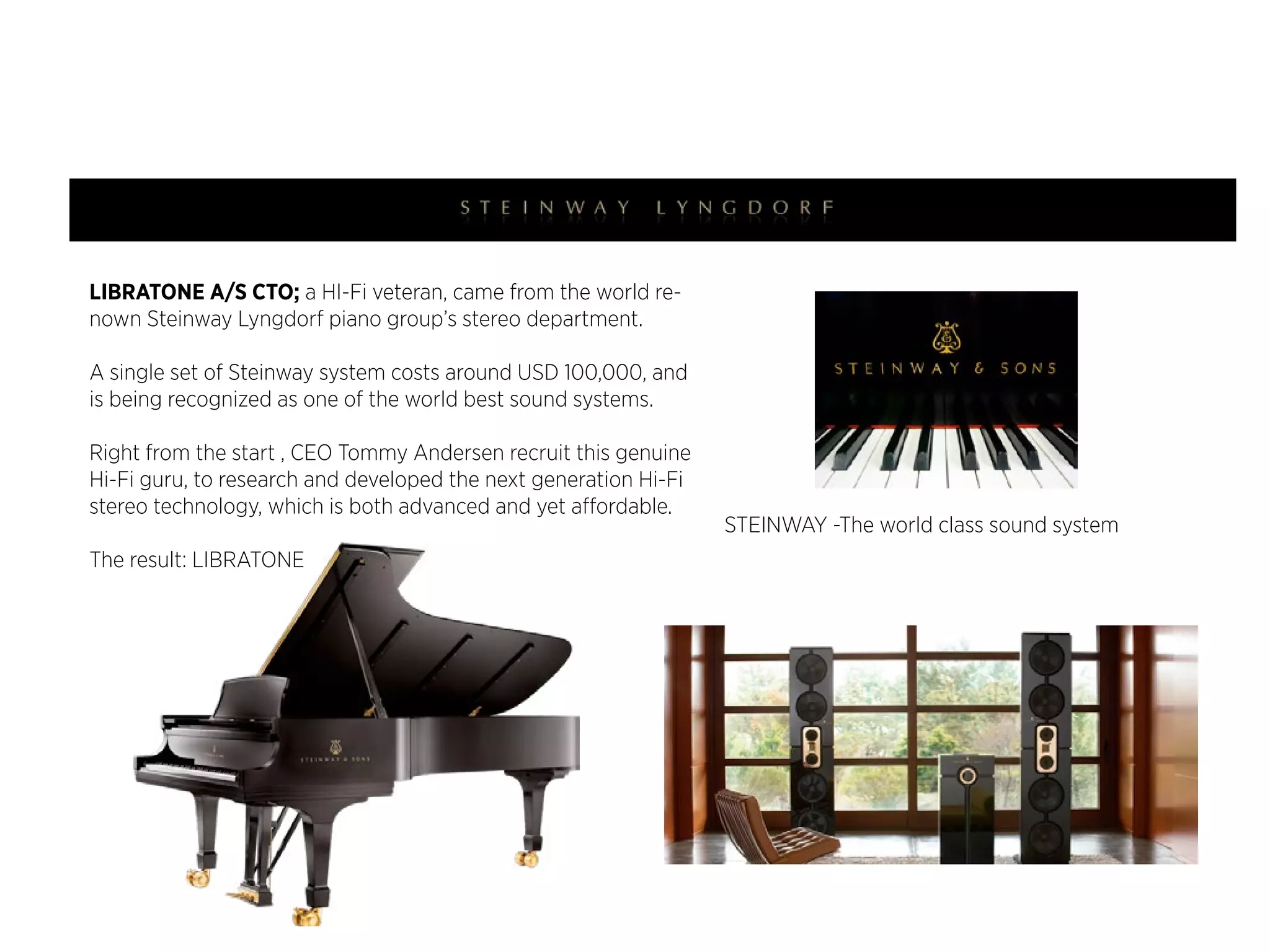 LIBRATONE A/S CTO; a HI-Fi veteran, came from the world reLIBRATONE A/s cTO (技術長)，來自於世界頂級steinway Lyngdorf
nown Steinway Lyngdorf piano group’s stereo department.
鋼琴（高規格國家音樂廳級都是使用這個頂級品牌），旗下唯一生
產全世界最好的音響系統STEINWAY speaker。

A single set of Steinway system costs around USD 100,000, and
一組STEINWAY音響動輒要價usd world best sound systems.
is being recognized as one of the 100,000，並受到全世界公認為最
頂級最好的音響系統。

Right from the start , CEO Tommy Andersen recruit this genuine
LIBRATONE成立之時，cEO Tommy Andersen即納入這位音響技術天
Hi-Fi guru, to research and developed the next generation Hi-Fi
才，也是LIBRATONE非常重要的核心人物之一。並且，致力於研發
stereo technology, which is both advanced and yet affordable.
Hi-End高端技術卻是價格合理的LIBRATONE音響。
The result: LIBRATONE

libratone . copyright

STEINWAY -The world class sound system

世界頂級-史坦威音響系統

libratone loop

 