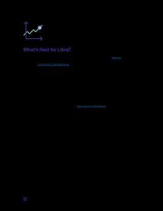 10 / 12
What’s Next for Libra?
Today we are publishing this document outlining our goals for Libra and launching libra.org as a home for the
association and all things Libra. It will continue to be updated over the coming months. We are also open-
sourcing the code for the Libra Blockchain and launching Libra’s initial testnet for developers to experiment
with and build upon.
There is much left to do before the target launch in the first half of 2020.
•• The Libra Blockchain: Over the coming months, the association will work with the community to gather
feedback on the Libra Blockchain prototype and bring it to a production-ready state. In particular, this
workwillfocusonensuringthesecurity,performance,andscalabilityoftheprotocolandimplementation.
◦◦ The Libra Association will construct well-documented APIs and libraries to enable users to interact
with the Libra Blockchain.
◦◦ The Libra Association will create a framework for the collaborative development of the technology
behind the Libra Blockchain using the open-source methodology. Procedures will be created for
discussing and reviewing changes to the protocol and software that support the blockchain.
◦◦ The association will perform extensive testing of the blockchain, which range from tests of the
protocol to constructing a full-scale test of the network in collaboration with entities such as wallet
services and exchanges to ensure the system is working before launch.
◦◦ The association will work to foster the development of the Move language and determine a path
for third parties to create smart contracts once language development has stabilized — after the
launch of the Libra ecosystem.
Together with the community, the association will research the technological challenges on the path
to a permissionless ecosystem so that we can meet the objective to begin the transition within five
years of the launch.
•• The Reserve:
◦◦ The association will work to establish a geographically distributed and regulated group of global
institutional custodians for the reserve.
◦◦ The association will establish operational procedures for the reserve to interact with authorized
resellers and ensure high-transparency and auditability.
◦◦ The association will establish policies and procedures that establish how the association can
change the composition of the reserve basket.
 