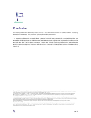 12 / 12
Conclusion
This is the goal for Libra: A stable currency built on a secure and stable open-source blockchain, backed by
a reserve of real assets, and governed by an independent association.
Our hope is to create more access to better, cheaper, and open financial services — no matter who you are,
where you live, what you do, or how much you have. We recognize that the road to delivering this will be long,
arduous, and won’t be achieved in isolation — it will take coming together and forming a real movement
around this pursuit. We hope you’ll join us and help turn this dream into a reality for billions of people around
the world.
1
Best Buy. “AT&T prepaid Alcatel CAMEOX device purchase.” Bestbuy.com. Available: https://www.bestbuy.com/site/at-t-prepaid-alcatel-cameox-4g-lte-with-
16gb-memory-cell-phone-arctic-white/6008102.p?skuId=6008102 (Accessed: May 15, 2019).
2
A. Demirgüç-Kunt, L. Klapper, D. Singer, S. Ansar, and J. Hess. The Global Findex database 2017: Measuring financial inclusion and the fintech revolution.
World Bank Group, 2018. Accessed: May 15 2019. Globalfindex.worldbank.org. [Online]. Available: https://globalfindex.worldbank.org/sites/globalfindex/
files/2018-04/2017%20Findex%20full%20report_0.pdf
3
OECD. Mobile phones: Pricing structures and trends. Paris, France: OECD Publishing, 2000, p. 67. [Online]. Available: https://books.google.com/books?id=p-
cP84M_GBeoC&pg=PA6&lpg=PA6&dq=1999+price+SMS+europe&source=bl&ots=TIbwgZWCmj&sig=ACfU3U2Z_yRawxW78qVSVO_wHCtRupoqoA&hl=en&sa=X-
&ved=2ahUKEwjOmeG9tMHiAhVVFzQIHU8eBEMQ6AEwD3oECAkQAQ#v=onepage&q=SMS&f=false
4
Consumer Federation of America. “How payday loans work.” Payday Loan Consumer Information. Available: https://paydayloaninfo.org/facts
(Accessed: May 19, 2019).
5
A. Demirgüç-Kunt, L. Klapper, D. Singer, S. Ansar, and J. Hess. The Global Findex database 2017: Measuring financial inclusion and the fintech revolution.
World Bank Group, 2018. Accessed: May 15 2019. Globalfindex.worldbank.org. [Online]. Available: https://globalfindex.worldbank.org/sites/globalfindex/
files/2018-04/2017%20Findex%20full%20report_0.pdf
 