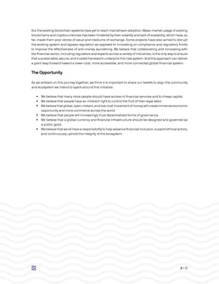 2 / 12
But the existing blockchain systems have yet to reach mainstream adoption. Mass-market usage of existing
blockchains and cryptocurrencies has been hindered by their volatility and lack of scalability, which have, so
far, made them poor stores of value and mediums of exchange. Some projects have also aimed to disrupt
the existing system and bypass regulation as opposed to innovating on compliance and regulatory fronts
to improve the effectiveness of anti-money laundering. We believe that collaborating and innovating with
the financial sector, including regulators and experts across a variety of industries, is the only way to ensure
that a sustainable, secure, and trusted framework underpins this new system. And this approach can deliver
a giant leap forward toward a lower-cost, more accessible, and more connected global financial system.
The Opportunity
As we embark on this journey together, we think it is important to share our beliefs to align the community
and ecosystem we intend to spark around this initiative:
•• We believe that many more people should have access to financial services and to cheap capital.
•• We believe that people have an inherent right to control the fruit of their legal labor.
•• Webelievethatglobal,open,instant,andlow-costmovementofmoneywillcreateimmenseeconomic
opportunity and more commerce across the world.
•• We believe that people will increasingly trust decentralized forms of governance.
•• We believe that a global currency and financial infrastructure should be designed and governed as
a public good.
•• We believe that we all have a responsibility to help advance financial inclusion, support ethical actors,
and continuously uphold the integrity of the ecosystem.
 