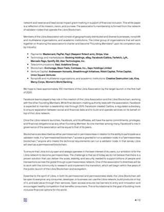 4 / 12
network and reserve and lead social impact grant-making in support of financial inclusion. This white paper
is a reflection of its mission, vision, and purview. The association’s membership is formed from the network
of validator nodes that operate the Libra Blockchain.
Members of the Libra Association will consist of geographically distributed and diverse businesses, nonprofit
and multilateral organizations, and academic institutions. The initial group of organizations that will work
together on finalizing the association’s charter and become “Founding Members” upon its completion are,
by industry:
•• Payments: Mastercard, PayPal, PayU (Naspers’ fintech arm), Stripe, Visa
•• Technology and marketplaces: Booking Holdings, eBay, Facebook/Calibra, Farfetch, Lyft,
Mercado Pago, Spotify AB, Uber Technologies, Inc.
•• Telecommunications: Iliad, Vodafone Group
•• Blockchain: Anchorage, Bison Trails, Coinbase, Inc., Xapo Holdings Limited
•• Venture Capital: Andreessen Horowitz, Breakthrough Initiatives, Ribbit Capital, Thrive Capital,
Union Square Ventures
•• Nonprofit and multilateral organizations, and academic institutions: Creative Destruction Lab, Kiva,
Mercy Corps, Women’s World Banking
We hope to have approximately 100 members of the Libra Association by the target launch in the first half
of 2020.
Facebook teams played a key role in the creation of the Libra Association and the Libra Blockchain, working
with the other Founding Members. While final decision-making authority rests with the association, Facebook
is expected to maintain a leadership role through 2019. Facebook created Calibra, a regulated subsidiary,
to ensure separation between social and financial data and to build and operate services on its behalf on
top of the Libra network.
Once the Libra network launches, Facebook, and its affiliates, will have the same commitments, privileges,
and financial obligations as any other Founding Member. As one member among many, Facebook’s role in
governance of the association will be equal to that of its peers.
Blockchains are described as either permissioned or permissionless in relation to the ability to participate as a
validator node. In a “permissioned blockchain,” access is granted to run a validator node. In a “permissionless
blockchain,” anyone who meets the technical requirements can run a validator node. In that sense, Libra
will start as a permissioned blockchain.
To ensure that Libra is truly open and always operates in the best interest of its users, our ambition is for the
Libra network to become permissionless. The challenge is that as of today we do not believe that there is a
proven solution that can deliver the scale, stability, and security needed to support billions of people and
transactions across the globe through a permissionless network. One of the association’s directives will be
to work with the community to research and implement this transition, which will begin within five years of
the public launch of the Libra Blockchain and ecosystem.
Essential to the spirit of Libra, in both its permissioned and permissionless state, the Libra Blockchain will
be open to everyone: any consumer, developer, or business can use the Libra network, build products on top
of it, and add value through their services. Open access ensures low barriers to entry and innovation and
encourages healthy competition that benefits consumers. This is foundational to the goal of building more
inclusive financial options for the world.
 