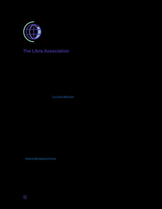 8 / 12
The Libra Association
To make the mission of Libra a reality — a simple global currency and financial infrastructure that empowers
billions of people — the Libra Blockchain and Libra Reserve need a governing entity that is comprised
of diverse and independent members. This governing entity is the Libra Association, an independent,
not-for-profit membership organization, headquartered in Geneva, Switzerland. Switzerland has a history
of global neutrality and openness to blockchain technology, and the association strives to be a neutral,
international institution, hence the choice to be registered there. The association is designed to facilitate the
operationoftheLibraBlockchain;tocoordinatetheagreementamongitsstakeholders—thenetwork’svalidator
nodes — in their pursuit to promote, develop, and expand the network, and to manage the reserve.
The association is governed by the Libra Association Council, which is comprised of one representative
per validator node. Together, they make decisions on the governance of the network and reserve. Initially,
this group consists of the Founding Members: businesses, nonprofit and multilateral organizations, and
academic institutions from around the world. All decisions are brought to the council, and major policy or
technical decisions require the consent of two-thirds of the votes, the same supermajority of the network
required in the BFT consensus protocol.
Through the association, the validator nodes align on the network’s technical roadmap and development
goals. In that sense, it is similar to other not-for-profit entities, often in the form of foundations, which govern
open-source projects. As Libra relies on a growing distributed community of open-source contributors
to further itself, the association is a necessary vehicle to establish guidance as to which protocols or
specifications to develop and to adopt.
The Libra Association also serves as the entity through which the Libra Reserve is managed, and hence
the stability and growth of the Libra economy are achieved. The association is the only party able to create
(mint) and destroy (burn) Libra. Coins are only minted when authorized resellers have purchased those coins
from the association with fiat assets to fully back the new coins. Coins are only burned when the authorized
resellers sell Libra coin to the association in exchange for the underlying assets. Since authorized resellers
will always be able to sell Libra coins to the reserve at a price equal to the value of the basket, the Libra
Reserve acts as a “buyer of last resort.” These activities of the association are governed and constrained by
a Reserve Management Policy that can only be changed by a supermajority of the association members.
In these early years of the network, there are additional roles that need to be performed on behalf of the
association: the recruitment of Founding Members to serve as validator nodes; the fundraising to jumpstart
the ecosystem; the design and implementation of incentive programs to propel the adoption of Libra,
including the distribution of such incentives to Founding Members; and the establishment of the association’s
social impact grant-making program.
 