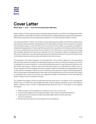 1 / 29
Note to readers: The first Libra Association white paper was published in June 2019. This new Association white
paper, published in April 2020, is intended to be a stand-alone update regarding the plans of the Association.
Additionally, supporting technical papers also published in June 2019 have been edited or retired.
The Libra Association’s mission is to enable a simple global payment system and financial infrastructure
that empowers billions of people. The Association’s first step toward creating a more inclusive and innovative
financial system began in June 2019 with the announcement of the project. Our goal was to establish a
collaborative dialogue early in the journey. We have worked with regulators, central bankers, elected officials,
and various stakeholders around the world to determine the best way to marry blockchain technology
with accepted regulatory frameworks. Our objective is for the Libra payment system to integrate smoothly
with local monetary and macroprudential policies and complement existing currencies by enabling new
functionality, drastically reducing costs, and fostering financial inclusion.
The Association has made changes to its initial approach, many of which depart from the approaches
taken by other blockchain projects. The Association’s goal was never to emulate other systems, but rather
to leverage the innovative approach of using distributed governance through Association Members and
distributed technology to create an open and trustworthy system. By undertaking the difficult work of
enhancing traditional financial systems to become programmable, interoperable, and upgradeable, we hope
to allow others to leverage our efforts to build innovative but also safe and compliant financial applications
that can serve everyone. We appreciate the discussions with policymakers around the world who have helped
us understand key concerns so that we can integrate actionable improvements into the Libra payment
system’s design and into a phased rollout plan.
This updated white paper outlines the significant work we have done on the design of the Libra payment
system since June 2019. Four key changes have been made to address regulatory concerns that deserve
specific attention, each of which is addressed briefly below and then in more depth in the updated
white paper:
1.	 Offering single-currency stablecoins in addition to the multi-currency coin.
2.	 Enhancing the safety of the Libra payment system with a robust compliance framework.
3.	 Forgoing the future transition to a permissionless system while maintaining its key	
economic properties.
4.	 Building strong protections into the design of the Libra Reserve.
White Paper • v2.0 • From the Libra Association Members
Cover Letter
 