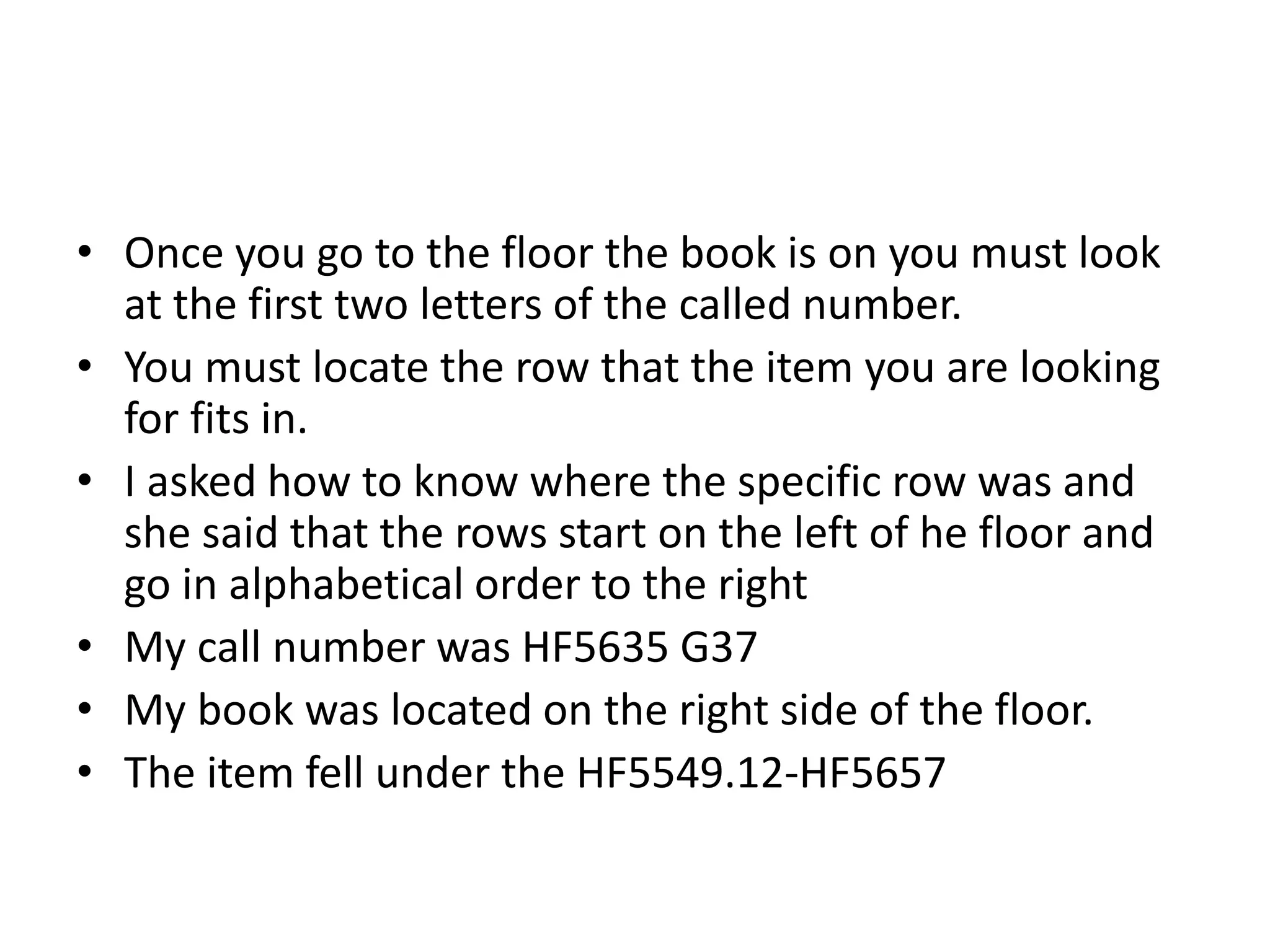 • Once you go to the floor the book is on you must look 
at the first two letters of the called number. 
• You must locate the row that the item you are looking 
for fits in. 
• I asked how to know where the specific row was and 
she said that the rows start on the left of he floor and 
go in alphabetical order to the right 
• My call number was HF5635 G37 
• My book was located on the right side of the floor. 
• The item fell under the HF5549.12-HF5657 
 