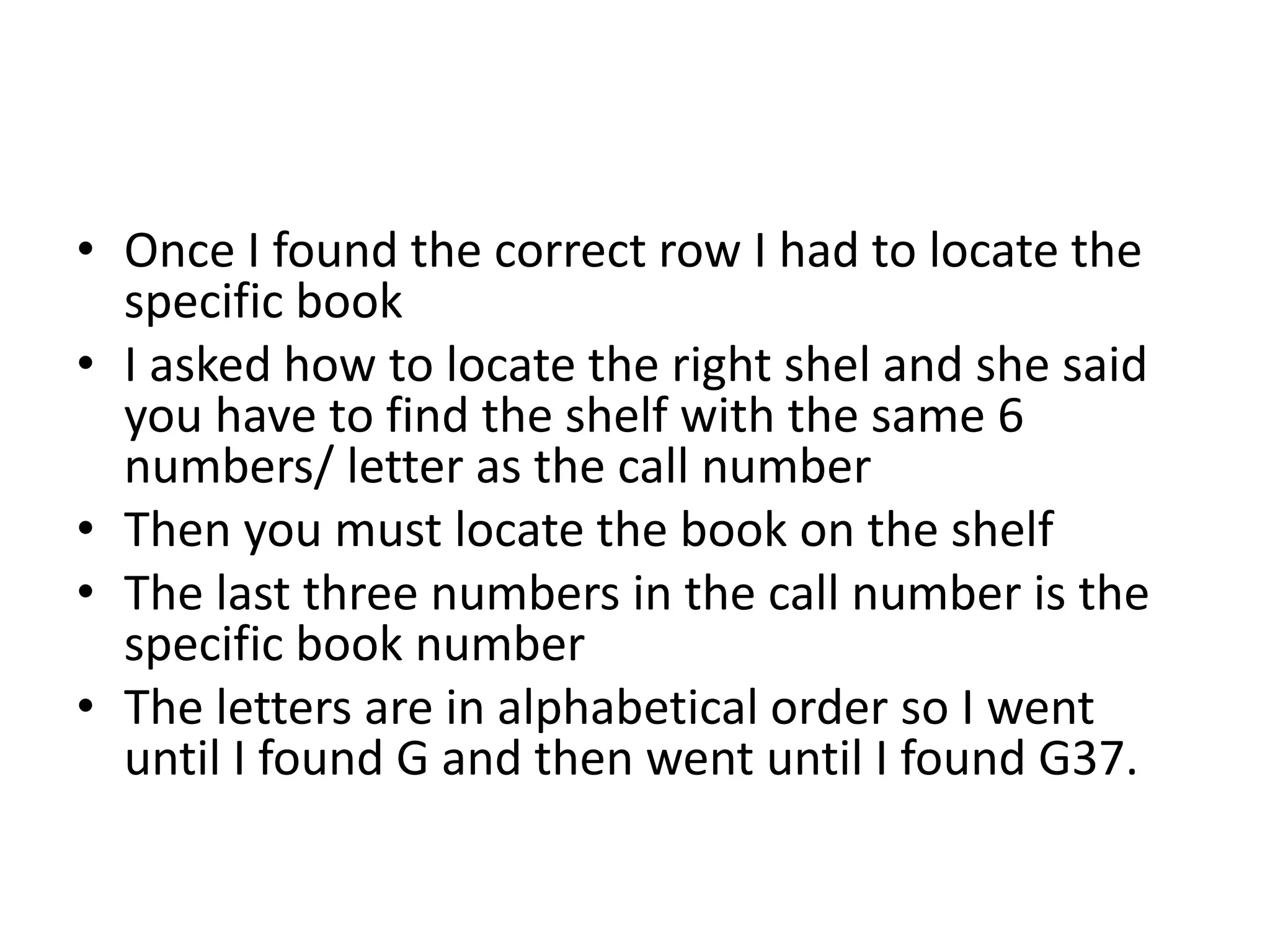 • Once I found the correct row I had to locate the 
specific book 
• I asked how to locate the right shel and she said 
you have to find the shelf with the same 6 
numbers/ letter as the call number 
• Then you must locate the book on the shelf 
• The last three numbers in the call number is the 
specific book number 
• The letters are in alphabetical order so I went 
until I found G and then went until I found G37. 
 