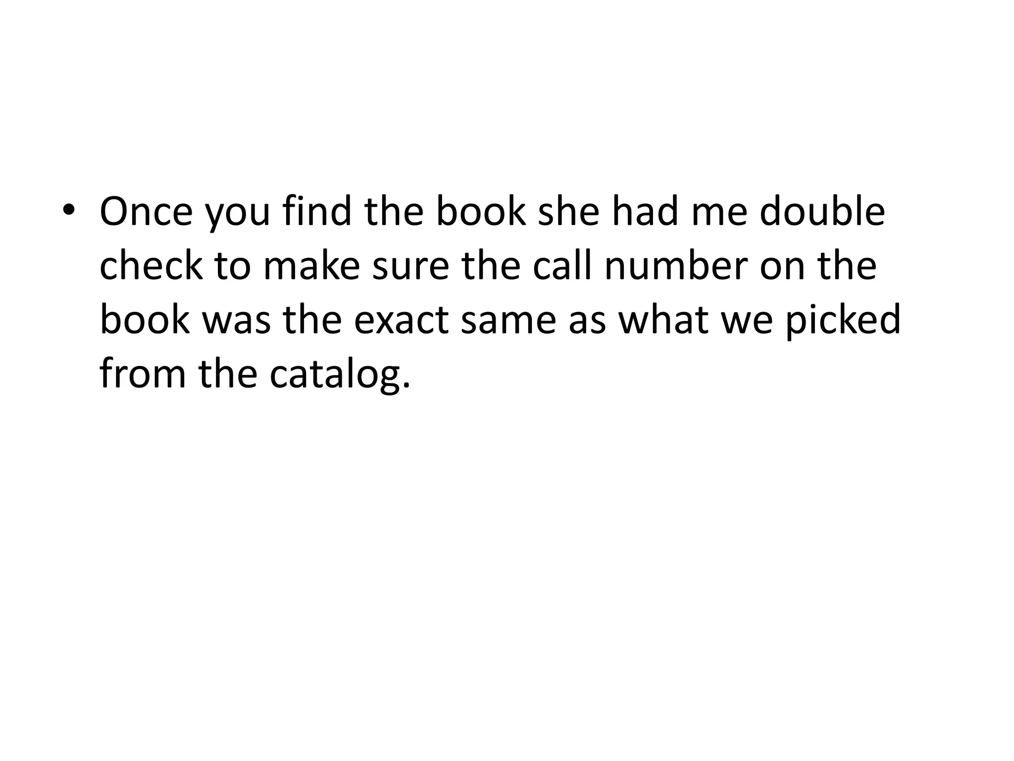 • Once you find the book she had me double 
check to make sure the call number on the 
book was the exact same as what we picked 
from the catalog. 
