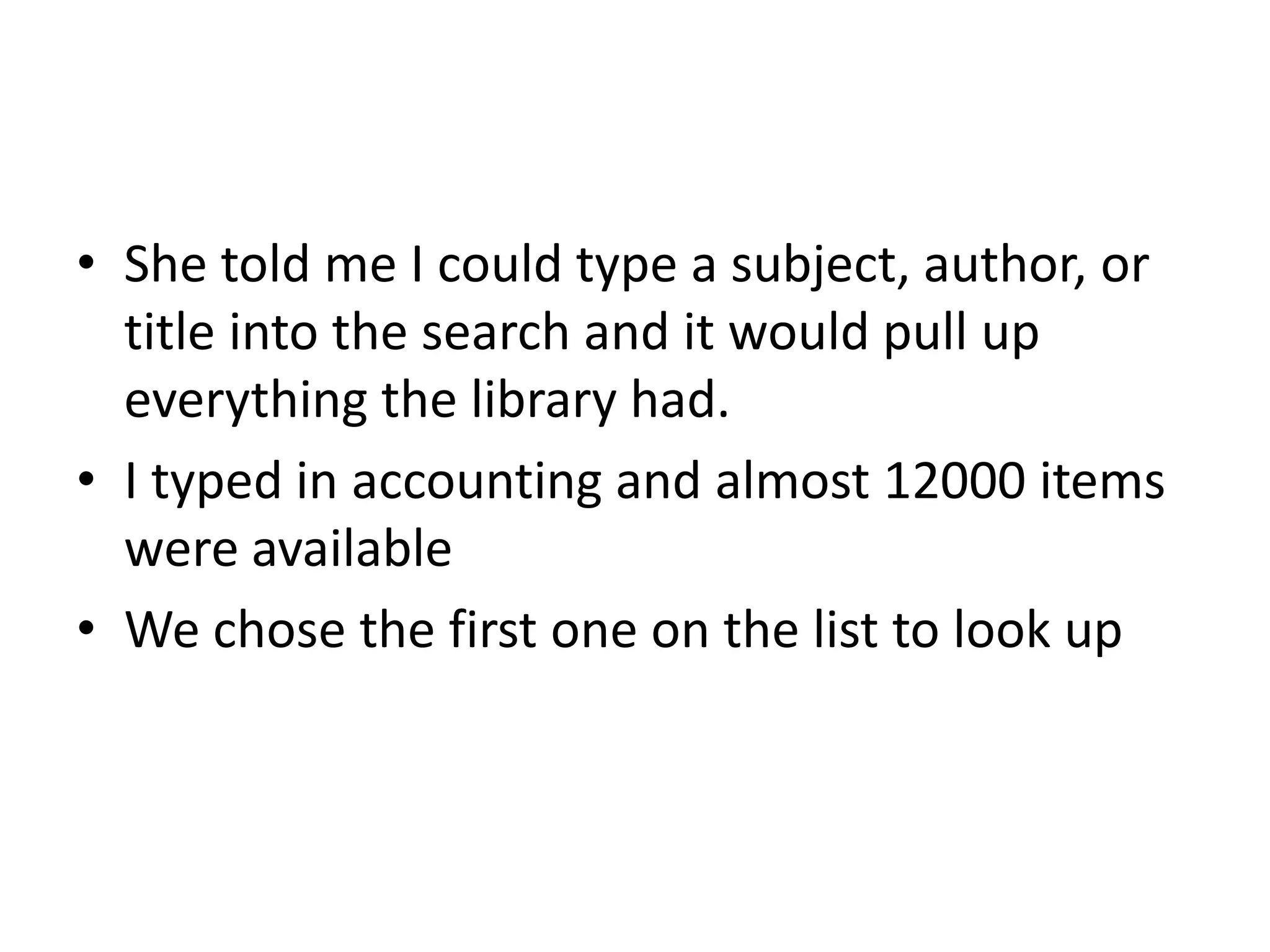 • She told me I could type a subject, author, or 
title into the search and it would pull up 
everything the library had. 
• I typed in accounting and almost 12000 items 
were available 
• We chose the first one on the list to look up 
 
