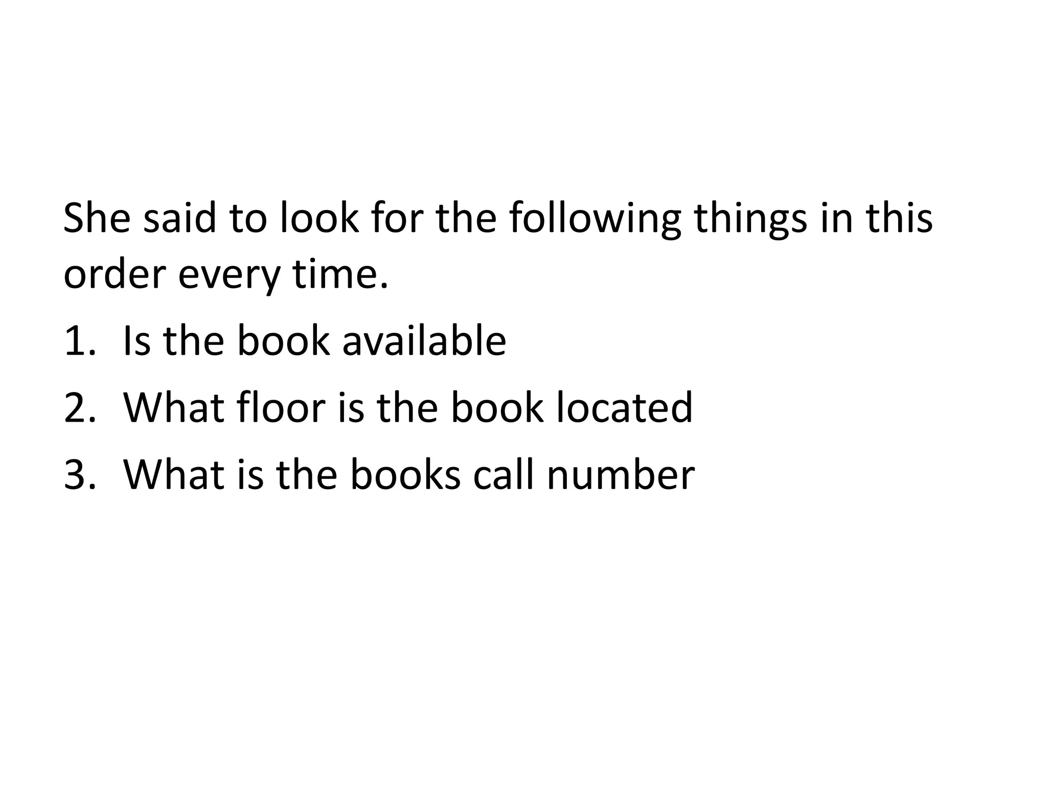 She said to look for the following things in this 
order every time. 
1. Is the book available 
2. What floor is the book located 
3. What is the books call number 
 