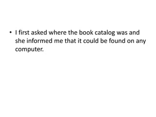 • I first asked where the book catalog was and 
she informed me that it could be found on any 
computer. 
 