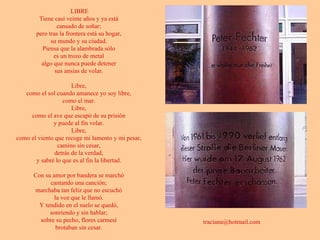 LIBRE Tiene casi veinte años y ya está  cansado de soñar;  pero tras la frontera está su hogar,  su mundo y su ciudad.  Piensa que la alambrada sólo  es un trozo de metal  algo que nunca puede detener  sus ansias de volar.  Libre,  como el sol cuando amanece yo soy libre,  como el mar.  Libre,  como el ave que escapó de su prisión  y puede al fin volar.  Libre,  como el viento que recoge mi lamento y mi pesar,  camino sin cesar,  detrás de la verdad,  y sabré lo que es al fin la libertad.  Con su amor por bandera se marchó  cantando una canción;  marchaba tan feliz que no escuchó  la voz que le llamó.  Y tendido en el suelo se quedó,  sonriendo y sin hablar;  sobre su pecho, flores carmesí  brotaban sin cesar.  [email_address]   