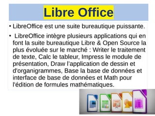 Libre Office
●
LibreOffice est une suite bureautique puissante.
●
LibreOffice intègre plusieurs applications qui en
font la suite bureautique Libre & Open Source la
plus évoluée sur le marché : Writer le traitement
de texte, Calc le tableur, Impress le module de
présentation, Draw l’application de dessin et
d'organigrammes, Base la base de données et
interface de base de données et Math pour
l'édition de formules mathématiques.
 