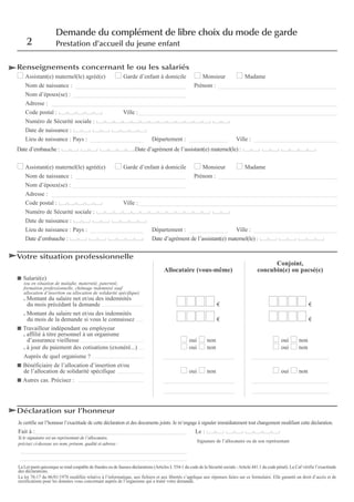 Renseignements concernant le ou les salariés
Assistant(e) maternel(le) agréé(e) Garde d’enfant à domicile Monsieur Madame
Nom de naissance : _____________________________________ Prénom : ________________________________________
Nom d’époux(se) : ______________________________________
Adresse : ________________________________________________________________________________________________
Code postal : Ville :___________________________________________________________________
Numéro de Sécurité sociale :
Date de naissance :
Lieu de naissance : Pays : __________________ Département : _____________ Ville : ____________________________
Date d’embauche : Date d’agrément de l’assistant(e) maternel(le) :
Assistant(e) maternel(le) agréé(e) Garde d’enfant à domicile Monsieur Madame
Nom de naissance : _____________________________________ Prénom : ________________________________________
Nom d’époux(se) : ______________________________________
Adresse : ________________________________________________________________________________________________
Code postal : Ville :___________________________________________________________________
Numéro de Sécurité sociale :
Date de naissance :
Lieu de naissance : Pays : __________________ Département : _____________ Ville : ____________________________
Date d’embauche : Date d’agrément de l’assistant(e) maternel(le) :
Votre situation professionnelle
Conjoint,
Allocataire (vous-même) concubin(e) ou pacsé(e)
Salarié(e)
(ou en situation de maladie, maternité, paternité,
formation professionnelle, chômage indemnisé sauf
allocation d’insertion ou allocation de solidarité spécifique)
. Montant du salaire net et/ou des indemnités
du mois précédant la demande ........................................................ € €
. Montant du salaire net et/ou des indemnités
du mois de la demande si vous le connaissez .......... € €
Travailleur indépendant ou employeur
. affilié à titre personnel à un organisme
d’assurance vieillesse .................................................................................... oui non oui non
. à jour du paiement des cotisations (exonéré...) ...... oui non oui non
Auprès de quel organisme ? ..................................................................... ________________________ __________________________
Bénéficiaire de l’allocation d’insertion et/ou
de l’allocation de solidarité spécifique ................................... oui non oui non
Autres cas. Précisez : ........................................................................................ ________________________ __________________________
________________________ __________________________
Déclaration sur l’honneur
2
Demande du complément de libre choix du mode de garde
Prestation d’accueil du jeune enfant
Je certifie sur l’honneur l’exactitude de cette déclaration et des documents joints. Je m’engage à signaler immédiatement tout changement modifiant cette déclaration.
Fait à :___________________________________________________ Le :
Si le signataire est un représentant de l’allocataire,
précisez ci-dessous ses nom, prénom, qualité et adresse :
________________________________________________________
________________________________________________________
La Loi punit quiconque se rend coupable de fraudes ou de fausses déclarations (Articles L 554-1 du code de la Sécurité sociale -Article 441.1 du code pénal). La Caf vérifie l’exactitude
des déclarations.
La loi 78-17 du 06/01/1978 modifiée relative à l’informatique, aux fichiers et aux libertés s’applique aux réponses faites sur ce formulaire. Elle garantit un droit d’accès et de
rectifications pour les données vous concernant auprès de l’organisme qui a traité votre demande.
Signature de l’allocataire ou de son représentant
 