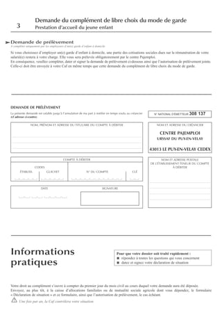 Demande de prélèvement
A compléter uniquement par les employeurs d’un(e) garde d’enfant à domicile
Si vous choisissez d’employer un(e) garde d’enfant à domicile, une partie des cotisations sociales dues sur la rémunération de votre
salarié(e) restera à votre charge. Elle vous sera prélevée obligatoirement par le centre Pajemploi.
En conséquence, veuillez compléter, dater et signer la demande de prélèvement ci-dessous ainsi que l’autorisation de prélèvement jointe.
Celle-ci doit être envoyée à votre Caf en même temps que cette demande du complément de libre choix du mode de garde.
DEMANDE DE PRÉLÈVEMENT
La présente demande est valable jusqu’à l’annulation de ma part à notifier en temps voulu au créancier
(cf adresse ci-contre).
N° NATIONAL D’ÉMETTEUR 308 137
Votre droit au complément s’ouvre à compter du premier jour du mois civil au cours duquel votre demande aura été déposée.
Envoyez, au plus tôt, à la caisse d’allocations familiales ou de mutualité sociale agricole dont vous dépendez, le formulaire
« Déclaration de situation » et ce formulaire, ainsi que l’autorisation de prélèvement, le cas échéant.
Une fois par an, la Caf contrôlera votre situation
DATE SIGNATURE
COMPTE À DÉBITER
CODES
ÉTABLISS. GUICHET N° DU COMPTE CLÉ
3
Demande du complément de libre choix du mode de garde
Prestation d’accueil du jeune enfant
!
Informations
pratiques
Pour que votre dossier soit traité rapidement :
répondez à toutes les questions qui vous concernent
datez et signez votre déclaration de situation
NOM ET ADRESSE DU CRÉANCIER
CENTRE PAJEMPLOI
URSSAF DU PUY-EN-VELAY
43013 LE PUY-EN-VELAY CEDEX
NOM, PRÉNOM ET ADRESSE DU TITULAIRE DU COMPTE À DÉBITER
_______________________________________________________________________________________
_______________________________________________________________________________________
_______________________________________________________________________________________
NOM ET ADRESSE POSTALE
DE L’ÉTABLISSEMENT TENEUR DU COMPTE
À DÉBITER
_________________________________________
_________________________________________
_________________________________________
_________________________________________
 