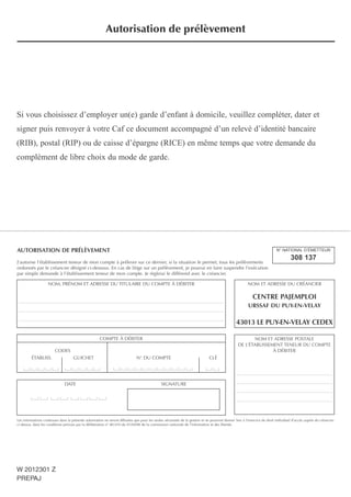 AUTORISATION DE PRÉLÈVEMENT
J’autorise l’établissement teneur de mon compte à prélever sur ce dernier, si la situation le permet, tous les prélèvements
ordonnés par le créancier désigné ci-dessous. En cas de litige sur un prélèvement, je pourrai en faire suspendre l’exécution
par simple demande à l’établissement teneur de mon compte. Je règlerai le différend avec le créancier.
Les informations contenues dans la présente autorisation ne seront diffusées que pour les seules nécessités de la gestion et ne pourront donner lieu à l’exercice du droit individuel d’accès auprès du créancier
ci-dessus, dans les conditions prévues par la délibération n° 80-010 du 01/04/80 de la commission nationale de l’information et des libertés.
DATE SIGNATURE
COMPTE À DÉBITER
CODES
ÉTABLISS. GUICHET N° DU COMPTE CLÉ
N° NATIONAL D’ÉMETTEUR
308 137
NOM ET ADRESSE DU CRÉANCIER
CENTRE PAJEMPLOI
URSSAF DU PUY-EN-VELAY
43013 LE PUY-EN-VELAY CEDEX
NOM, PRÉNOM ET ADRESSE DU TITULAIRE DU COMPTE À DÉBITER
_______________________________________________________________________________________
_______________________________________________________________________________________
_______________________________________________________________________________________
NOM ET ADRESSE POSTALE
DE L’ÉTABLISSEMENT TENEUR DU COMPTE
À DÉBITER
_________________________________________
_________________________________________
_________________________________________
_________________________________________
Si vous choisissez d’employer un(e) garde d’enfant à domicile, veuillez compléter, dater et
signer puis renvoyer à votre Caf ce document accompagné d’un relevé d’identité bancaire
(RIB), postal (RIP) ou de caisse d’épargne (RICE) en même temps que votre demande du
complément de libre choix du mode de garde.
Autorisation de prélèvement
W 2012301 Z
PREPAJ
 