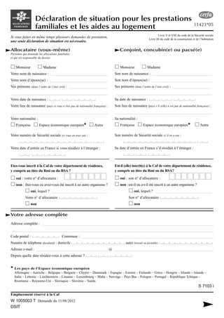 Allocataire (vous-même)
Personne qui demande les allocations familiales
et qui est responsable du dossier
Monsieur Madame
Votre nom de naissance : ______________________________
Votre nom d’époux(se) : _______________________________
Vos prénoms (dans l’ordre de l’état civil) : _____________________
___________________________________________________
Votre date de naissance :
Votre lieu de naissance (pays si vous n’êtes pas de nationalité française) :
___________________________________________________
Votre nationalité :
Française Espace économique européen** Autre
Votre numéro de Sécurité sociale (si vous en avez un) :
Votre date d’entrée en France si vous résidiez à l’étranger :
Etes-vous inscrit à la Caf de votre département de résidence,
y compris au titre du Rmi ou du RSA ?
oui : votre n° d’allocataire :
non : êtes-vous ou avez-vous été inscrit à un autre organisme ?
oui, lequel ? ______________________________
Votre n° d’allocataire
non
Déclaration de situation pour les prestations
familiales et les aides au logement
Conjoint, concubin(e) ou pacsé(e)
Monsieur Madame
Son nom de naissance : ________________________________
Son nom d’époux(se) : ________________________________
Ses prénoms (dans l’ordre de l’état civil) : _____________________
___________________________________________________
Sa date de naissance :
Son lieu de naissance (pays s’il (elle) n’est pas de nationalité française) :
___________________________________________________
Sa nationalité :
Française Espace économique européen** Autre
Son numéro de Sécurité sociale (s’il en a un) :
Sa date d’entrée en France s’il résidait à l’étranger :
Est-il (elle) inscrit(e) à la Caf de votre département de résidence,
y compris au titre du Rmi ou du RSA?
oui : son n° d’allocataire :
non :est-il ou a-t-il été inscrit à un autre organisme ?
oui, lequel ? ______________________________
Son n° d’allocataire
non
Votre adresse complète
Adresse complète : ___________________________________________________________________________________________
___________________________________________________________________________________________________________
Code postal : Commune : ______________________________________________________________________
Numéro de téléphone (facultatif) : domicile autre (travail ou portable)
Adresse e-mail : ________________________________________ @ ________________________________________________________
Depuis quelle date résidez-vous à cette adresse ?
** Les pays de l’Espace économique européen
Allemagne – Autriche – Belgique – Bulgarie – Chypre – Danemark – Espagne – Estonie – Finlande – Grèce – Hongrie – Irlande – Islande –
Italie – Lettonie – Liechtenstein – Lituanie – Luxembourg – Malte – Norvège – Pays Bas – Pologne – Portugal – République Tchèque –
Roumanie – Royaume-Uni – Slovaquie – Slovénie – Suède.
Emplacement réservé à la Caf
W 1005003 T Demande du 11/08/2012
DSIT
Si vous faites en même temps plusieurs demandes de prestation,
une seule déclaration de situation est nécessaire.
Livre V et VIII du code de la Sécurité sociale
Livre III du code de la construction et de l’habitation
11423*05
S 7103 i
 