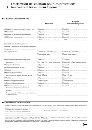 Situation professionnelle
Conjoint,
Allocataire concubin(e) ou pacsé(e)
Salarié(e) (y compris contrat emploi consolidé CEC)....... depuis le depuis le
Apprenti(e) ......................................................... depuis le depuis le
Stagiaire de la formation professionnelle .......... depuis le depuis le
CES (contrat emploi solidarité) ................................. depuis le depuis le
fin le : fin le :
Pour toutes ces situations, précisez :
Le nom de l’employeur ou de l’organisme de formation ____________________________________ ____________________________________
Son adresse : .................................................................... ____________________________________ ____________________________________
Votre employeur cotise :.............................................. à l’Urssaf à la Msa (régime agricole) à l’Urssaf à la Msa (régime agricole)
autre régime, lequel ? ______________ autre régime, lequel ?________________
Travailleur indépendant ou employeur ............... depuis le depuis le
Vous cotisez : ........................................................ à l’Urssaf à la Msa (régime agricole) à l’Urssaf à la Msa (régime agricole)
Conjoint collaborateur ........................................ depuis le depuis le
Chômeur (indemnisé ou non) ............................ depuis le depuis le
Etudiant .............................................................. depuis le depuis le
Retraité(e), pensionné(e) .................................... depuis le depuis le
Percevez-vous une pension du régime agricole ? ...... oui non oui non
Maladie ............................................................... depuis le depuis le
Sans activité professionnelle .............................. depuis toujours depuis toujours
Sans activité professionnelle .............................. depuis le depuis le
Autre cas (congé maternité, congé parental, ................ depuis le depuis le
hospitalisation, détention, longue maladie, etc.).
Précisez : .................................................................... ____________________________________ ____________________________________
Nom et adresse de l’établissement en cas de détention
ou d’hospitalisation :................................................... ____________________________________ ____________________________________
Déclaration sur l’honneur
Je certifie sur l’honneur l’exactitude de cette déclaration et des documents joints. Je m’engage à signaler immédiatement tout changement modifiant cette déclaration.
Fait à : ___________________________________________ Le :
Si le signataire est un représentant de l’allocataire,
précisez ci-dessous ses nom, prénom, qualité et adresse :
_________________________________________________
_________________________________________________
La loi punit quiconque se rend coupable de fraudes ou de fausses déclarations (Article L.554-1, L.835-5 du code de la Sécurité sociale -Article L 351-13 du code de la construction
et de l’habitation - Article 441-1 du code pénal). La Caf vérifie l’exactitude des déclarations.
La loi 78-17 du 06/01/1978 modifiée relative à l’informatique, aux fichiers et aux libertés s’applique aux réponses faites sur ce formulaire. Elle garantit un droit d’accès et de
rectifications pour les données vous concernant auprès de l’organisme qui a traité votre demande.
Signature de l’allocataire ou de son représentant
33
Déclaration de situation pour les prestations
familiales et les aides au logement
 