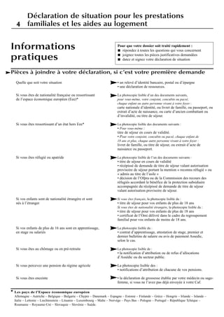 Quelle que soit votre situation
Si vous êtes de nationalité française ou ressortissant
de l’espace économique européen (Eee)*
Si vous êtes ressortissant d’un état hors Eee*
Si vous êtes réfugié ou apatride
Si vos enfants sont de nationalité étrangère et sont
nés à l’étranger
Si vos enfants de plus de 16 ans sont en apprentissage,
en stage ou salariés
Si vous êtes au chômage ou en pré-retraite
Si vous percevez une pension du régime agricole
Si vous êtes enceinte
• un relevé d’identité bancaire, postal ou d’épargne
• une déclaration de ressources.
La photocopie lisible d’un des documents suivants,
pour vous-même, votre conjoint, concubin ou pacsé,
chaque enfant ou autre personne vivant à votre foyer :
carte nationale d’identité, ou livret de famille, ou passeport, ou
extrait d’acte de naissance, ou carte d’ancien combattant ou
d’invalidité, ou titre de séjour.
La photocopie lisible des documents suivants :
• Pour vous-même :
titre de séjour en cours de validité.
• Pour votre conjoint, concubin ou pacsé, chaque enfant de
18 ans et plus, chaque autre personne vivant à votre foyer :
livret de famille, ou titre de séjour, ou extrait d’acte de
naissance ou passeport.
La photocopie lisible de l’un des documents suivants :
• titre de séjour en cours de validité
• récépissé de demande de titre de séjour valant autorisation
provisoire de séjour portant la mention « reconnu réfugié » ou
« admis au titre de l’asile »
• décision de l’Ofpra ou de la Commission des recours des
réfugiés accordant le bénéfice de la protection subsidiaire
accompagnée du récépissé de demande de titre de séjour
valant autorisation provisoire de séjour.
Si vous êtes français, la photocopie lisible du :
• titre de séjour pour vos enfants de plus de 18 ans
Si vous êtes de nationalité étrangère, la photocopie lisible du :
• titre de séjour pour vos enfants de plus de 18 ans
• certificat de l’Omi délivré dans le cadre du regroupement
familial pour vos enfants de moins de 18 ans.
La photocopie lisible du :
• contrat d’apprentissage, attestation de stage, premier et
dernier bulletins de salaire ou avis de paiement Assedic,
selon le cas.
La photocopie lisible de :
• la notification d’attribution ou de refus d’allocations
d’Assédic ou du secteur public.
La photocopie lisible des :
• notifications d’attribution de chacune de vos pensions.
• la déclaration de grossesse établie par votre médecin ou sage-
femme, si vous ne l’avez pas déjà envoyée à votre Caf.
Informations
pratiques
Pour que votre dossier soit traité rapidement :
répondez à toutes les questions qui vous concernent
joignez toutes les pièces justificatives demandées
datez et signez votre déclaration de situation
Pièces à joindre à votre déclaration, si c’est votre première demande
** Les pays de l’Espace économique européen
Allemagne – Autriche – Belgique – Bulgarie – Chypre – Danemark – Espagne – Estonie – Finlande – Grèce – Hongrie – Irlande – Islande –
Italie – Lettonie – Liechtenstein – Lituanie – Luxembourg – Malte – Norvège – Pays Bas – Pologne – Portugal – République Tchèque –
Roumanie – Royaume-Uni – Slovaquie – Slovénie – Suède.
Déclaration de situation pour les prestations
familiales et les aides au logement44
 