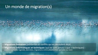 Un monde de migration(s)
• Migrations humaines (solidarités et conflits qui en découlent déjà)
• Migrations informatiques et techniques (qui ne sont jamais « que » techniques) :
environnements logiciels, données, migrations entre plateformes (privées ou non)
2
 