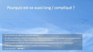 Pourquoi est-ce aussi long / compliqué ?
• Être convaincu ne suffit pas. Il faut être soutenu.
• Être libre ne suffit pas. Il faut être Marxiste (= comprendre de quoi l’on est prisonnier et quelle est la nature
de cet emprisonnement : « Pas de classe sans conscience de classe »)
• Avoir les outils ne suffit pas, il faut avoir les gens qui vous accompagnent dans leur mise en place.
• Il faut donc une CULTURE (technique, juridique, philosophique …)
• Et du côté de la … NATURE ?
4
 