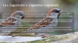 La « Zugunruhe ». L’agitation migratoire.
• « sentiment d'anxiété qui apparaît chez les animaux migrateurs, notamment les oiseaux. Même
quand ces animaux sont enfermés, ils montrent ce comportement durant les saisons où leur
migration devrait se produire. » [Allemand composé de Zug : mouvement, migration et de Unruhe :
inquiétude, anxiété]
• Vous êtes celles et ceux qui probablement ici ressentez, transmettez, expliquez le plus et le mieux
cette agitation migratoire. Cette urgence de partir et de s’abstraire des carcans propriétaires, des
enclosures de toute sorte.
• Vous êtes aussi celles et ceux qui la transmettez, cette agitation migratoire.
• Vous êtes contagieuses et contagieux. Avec tant d’autres. J’en témoigne. Et je vous en remercie.
• Derrière le libre un « équi-libre ». Idéaux d’égalité plus complexes à transmettre et à faire circuler
que les idéaux de liberté. Importance de demeurer / devenir militant.e.s
7
 