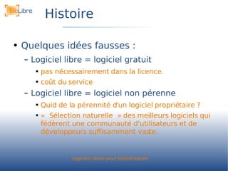 Histoire Quelques idées fausses : Logiciel libre = logiciel gratuit pas nécessairement dans la licence. coût du service Logiciel libre = logiciel non pérenne Quid de la pérennité d'un logiciel propriétaire ? « Sélection naturelle » des meilleurs logiciels qui fédèrent une communauté d'utilisateurs et de développeurs suffisamment vaste. 