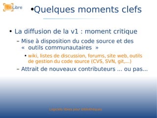 Quelques moments clefs La diffusion de la v1 : moment critique Mise à disposition du code source et des « outils communautaires » wiki, listes de discussion, forums, site web, outils de gestion du code source (CVS, SVN, git,...) Attrait de nouveaux contributeurs ... ou pas... 