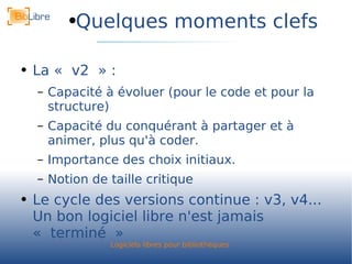 Quelques moments clefs La « v2 » : Capacité à évoluer (pour le code et pour la structure) Capacité du conquérant à partager et à animer, plus qu'à coder. Importance des choix initiaux. Notion de taille critique Le cycle des versions continue : v3, v4... Un bon logiciel libre n'est jamais « terminé » 