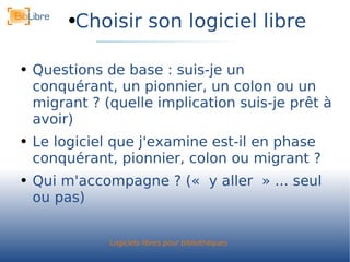 Choisir son logiciel libre Questions de base : suis-je un conquérant, un pionnier, un colon ou un migrant ? (quelle implication suis-je prêt à avoir) Le logiciel que j'examine est-il en phase conquérant, pionnier, colon ou migrant ? Qui m'accompagne ? (« y aller » ... seul ou pas) 