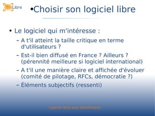 Choisir son logiciel libre Le logiciel qui m'intéresse : A t'il atteint la taille critique en terme d'utilisateurs ? Est-il bien diffusé en France ? Ailleurs ? (pérennité meilleure si logiciel international) A t'il une manière claire et affichée d'évoluer (comité de pilotage, RFCs, démocratie ?) Éléments subjectifs (ressenti) 