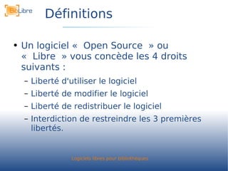 Définitions Un logiciel « Open Source » ou « Libre » vous concède les 4 droits suivants : Liberté d'utiliser le logiciel Liberté de modifier le logiciel Liberté de redistribuer le logiciel Interdiction de restreindre les 3 premières libertés. 