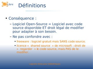 Définitions Conséquence : Logiciel Open-Source = Logiciel avec code source disponible ET droit légal de modifier pour adapter à son besoin. Ne pas confondre avec : freeware : logiciel gratuit mais SANS code source. licence « shared source » de microsoft : droit de « regarder » le code source, mais PAS de le modifier. 