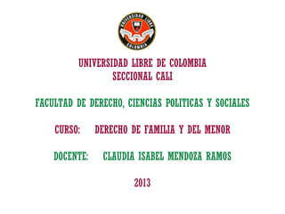 UNIVERSIDAD LIBRE DE COLOMBIA
SECCIONAL CALI

FACULTAD DE DERECHO, CIENCIAS POLITICAS Y SOCIALES
CURSO:
DOCENTE:

DERECHO DE FAMILIA Y DEL MENOR
CLAUDIA ISABEL MENDOZA RAMOS
2013

 