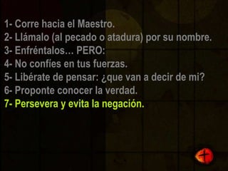 1- Corre hacia el Maestro. 2- Llámalo (al pecado o atadura) por su nombre. 3- Enfréntalos… PERO: 4- No confíes en tus fuerzas. 5- Libérate de pensar: ¿que van a decir de mi? 6- Proponte conocer la verdad. 7- Persevera y evita la negación.  