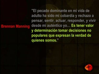"El pecado dominante en mi vida de adulto ha sido mi cobardía y rechazo a pensar, sentir, actuar, responder, y vivir desde mi auténtico yo…  Es tener valor y determinación tomar decisiones no populares que expresan la verdad de quienes somos. " Brennan Manning 