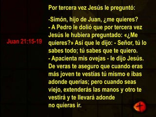 Cuando terminaron de desayunar, Jesús le preguntó a Simón Pedro:Simón, hijo de Juan, ¿me amas más que éstos?-  Sí, Señor, tú sabes que te quiero —contestó Pedro.- Apacienta mis corderos - le dijo Jesús.  Y volvió a preguntarle:Simón, hijo de Juan, ¿me amas?