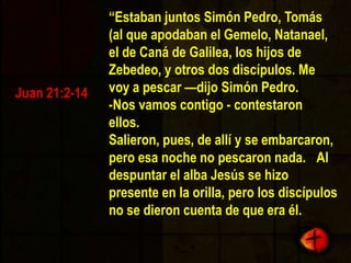 “EstabanjuntosSimón Pedro, Tomás (al queapodaban el Gemelo, Natanael, el de Caná de Galilea, los hijos de Zebedeo, y otros dos discípulos. Me voy a pescar —dijoSimón Pedro.  -Nosvamoscontigo - contestaronellos.  Salieron, pues, de allí y se embarcaron, peroesanoche no pescaron nada.  Al despuntar el alba Jesús se hizopresente en la orilla, pero los discípulos no se dieroncuenta de que era él.  Juan 21:2-14