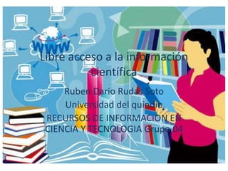 Libre acceso a la información
científica
Ruben Dario Rudas Soto
Universidad del quindio
RECURSOS DE INFORMACION EN
CIENCIA Y TECNOLOGIA Grupo 04
 