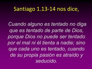 Santiago 1.13-14 nos dice,

Cuando alguno es tentado no diga
 que es tentado de parte de Dios,
porque Dios no puede ser tentado
por el mal ni él tienta a nadie; sino
que cada uno es tentado, cuando
 de su propia pasión es atraído y
             seducido.
 