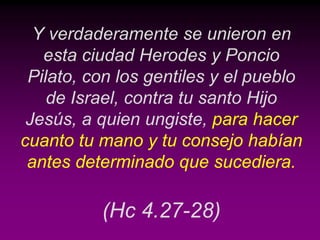 Y verdaderamente se unieron en
   esta ciudad Herodes y Poncio
 Pilato, con los gentiles y el pueblo
    de Israel, contra tu santo Hijo
 Jesús, a quien ungiste, para hacer
cuanto tu mano y tu consejo habían
 antes determinado que sucediera.

          (Hc 4.27-28)
 