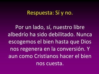 Respuesta: Sí y no.

   Por un lado, sí, nuestro libre
albedrío ha sido debilitado. Nunca
escogemos el bien hasta que Dios
 nos regenera en la conversión. Y
aun como Cristianos hacer el bien
            nos cuesta.
 