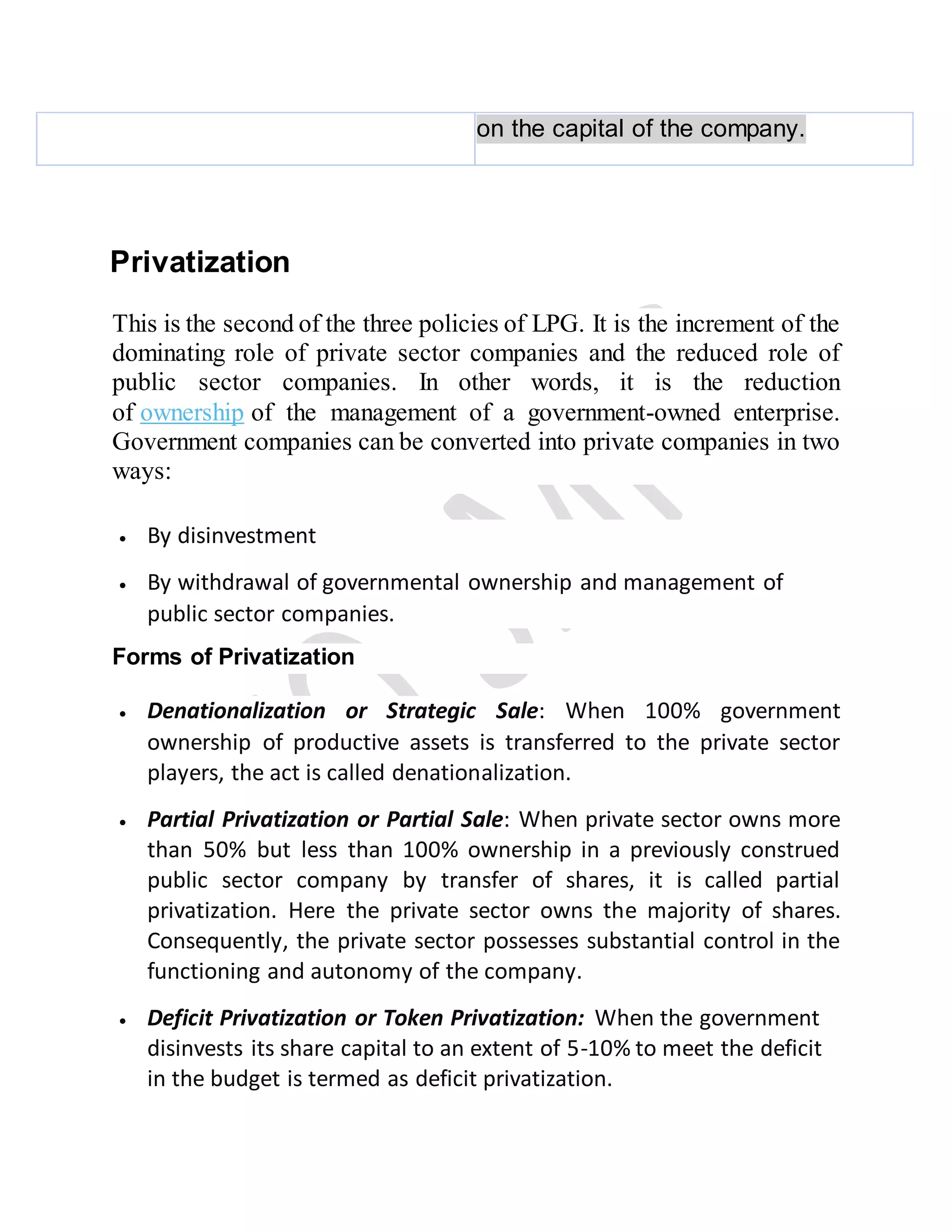 on the capital of the company.
Privatization
This is the second of the three policies of LPG. It is the increment of the
dominating role of private sector companies and the reduced role of
public sector companies. In other words, it is the reduction
of ownership of the management of a government-owned enterprise.
Government companies can be converted into private companies in two
ways:
 By disinvestment
 By withdrawal of governmental ownership and management of
public sector companies.
Forms of Privatization
 Denationalization or Strategic Sale: When 100% government
ownership of productive assets is transferred to the private sector
players, the act is called denationalization.
 Partial Privatization or Partial Sale: When private sector owns more
than 50% but less than 100% ownership in a previously construed
public sector company by transfer of shares, it is called partial
privatization. Here the private sector owns the majority of shares.
Consequently, the private sector possesses substantial control in the
functioning and autonomy of the company.
 Deficit Privatization or Token Privatization: When the government
disinvests its share capital to an extent of 5-10% to meet the deficit
in the budget is termed as deficit privatization.
 