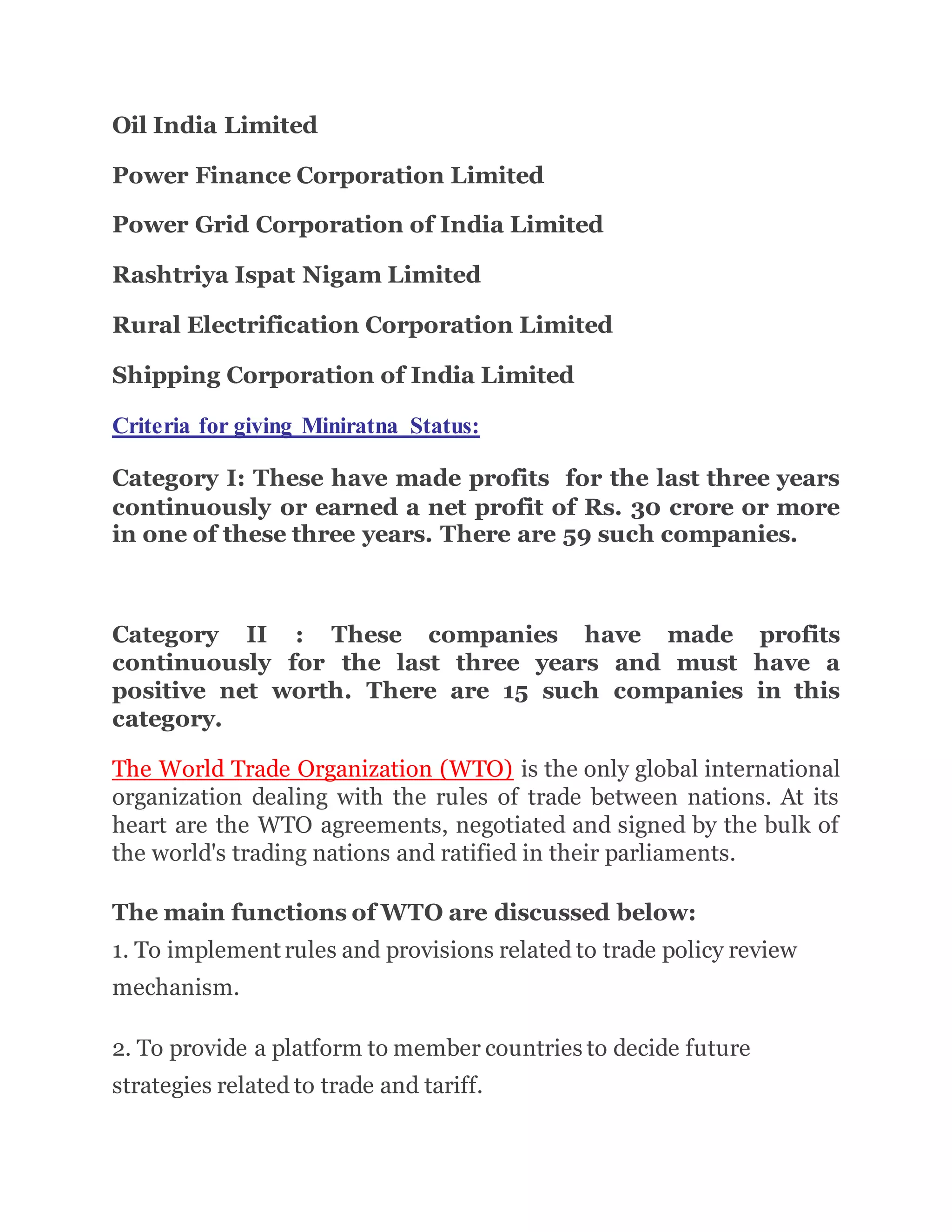 Oil India Limited
Power Finance Corporation Limited
Power Grid Corporation of India Limited
Rashtriya Ispat Nigam Limited
Rural Electrification Corporation Limited
Shipping Corporation of India Limited
Criteria for giving Miniratna Status:
Category I: These have made profits for the last three years
continuously or earned a net profit of Rs. 30 crore or more
in one of these three years. There are 59 such companies.
Category II : These companies have made profits
continuously for the last three years and must have a
positive net worth. There are 15 such companies in this
category.
The World Trade Organization (WTO) is the only global international
organization dealing with the rules of trade between nations. At its
heart are the WTO agreements, negotiated and signed by the bulk of
the world's trading nations and ratified in their parliaments.
The main functions of WTO are discussed below:
1. To implement rules and provisions related to trade policy review
mechanism.
2. To provide a platform to member countries to decide future
strategies related to trade and tariff.
 