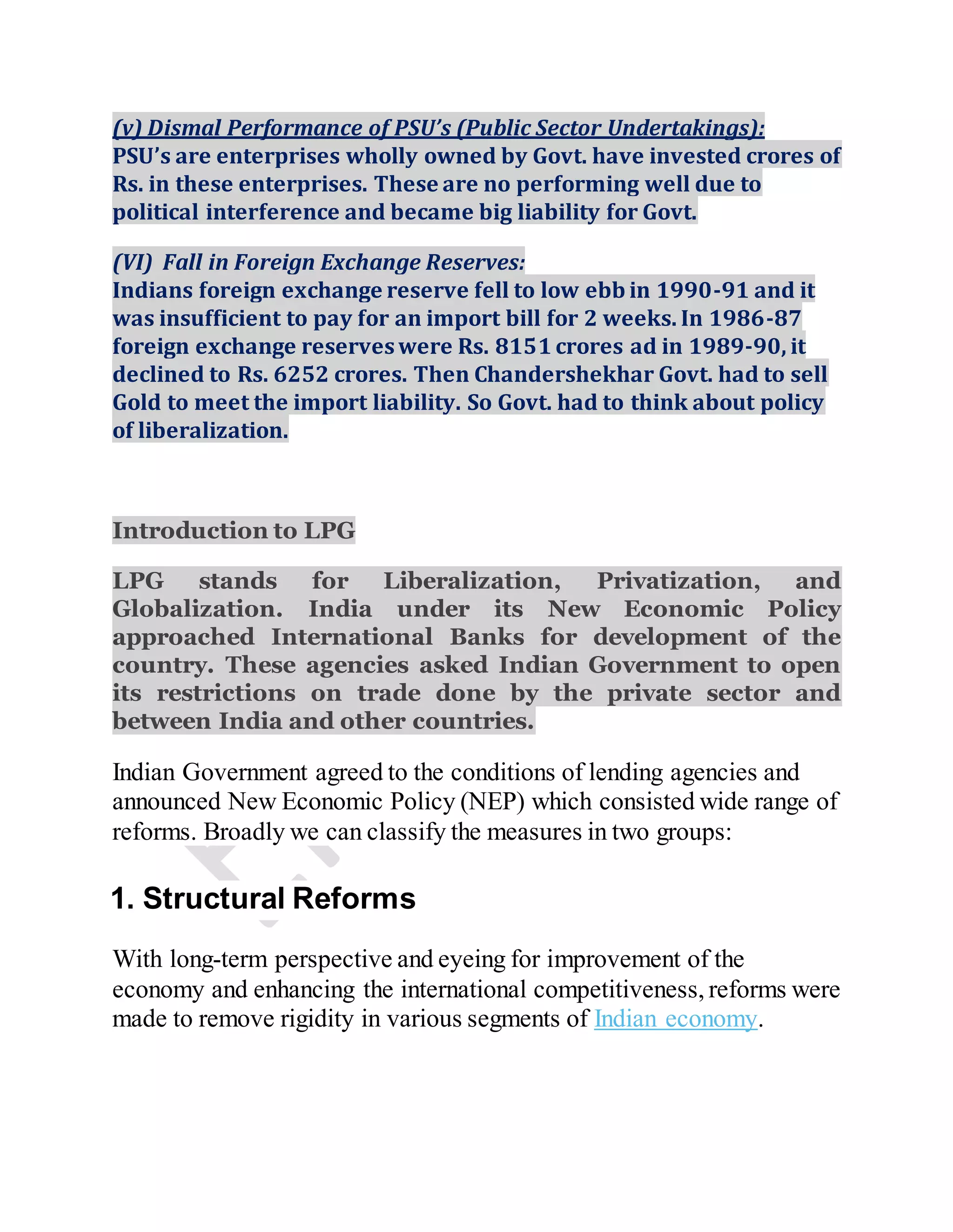 (v) Dismal Performance of PSU’s (Public Sector Undertakings):
PSU’s are enterprises wholly owned by Govt. have invested crores of
Rs. in these enterprises. These are no performing well due to
political interference and became big liability for Govt.
(VI) Fall in Foreign Exchange Reserves:
Indians foreign exchange reserve fell to low ebb in 1990-91 and it
was insufficient to pay for an import bill for 2 weeks. In 1986-87
foreign exchange reserveswere Rs. 8151 crores ad in 1989-90, it
declined to Rs. 6252 crores. Then Chandershekhar Govt. had to sell
Gold to meet the import liability. So Govt. had to think about policy
of liberalization.
Introduction to LPG
LPG stands for Liberalization, Privatization, and
Globalization. India under its New Economic Policy
approached International Banks for development of the
country. These agencies asked Indian Government to open
its restrictions on trade done by the private sector and
between India and other countries.
Indian Government agreed to the conditions of lending agencies and
announced New Economic Policy (NEP) which consisted wide range of
reforms. Broadly we can classify the measures in two groups:
1. Structural Reforms
With long-term perspective and eyeing for improvement of the
economy and enhancing the international competitiveness, reforms were
made to remove rigidity in various segments of Indian economy.
 