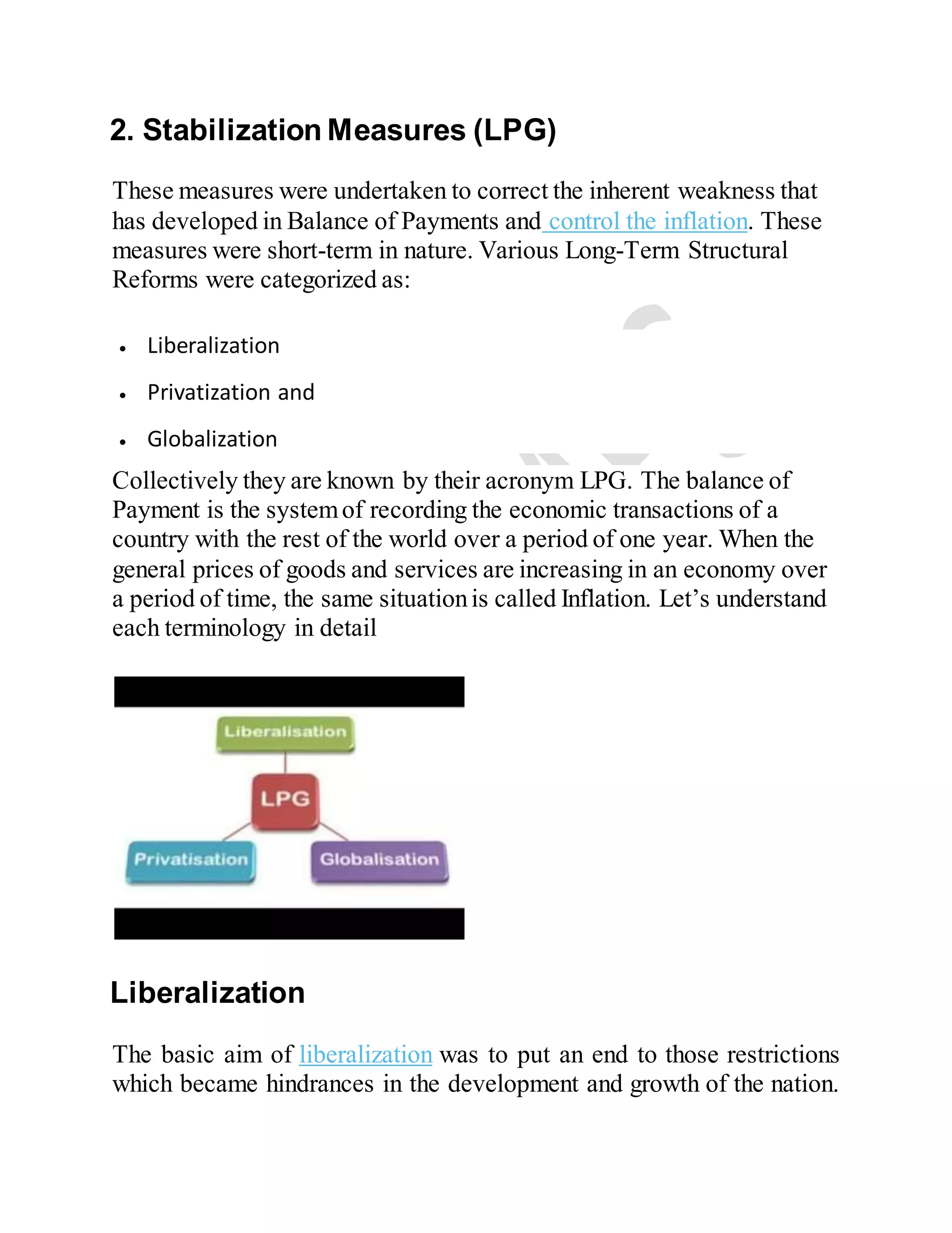 2. Stabilization Measures (LPG)
These measures were undertaken to correct the inherent weakness that
has developed in Balance of Payments and control the inflation. These
measures were short-term in nature. Various Long-Term Structural
Reforms were categorized as:
 Liberalization
 Privatization and
 Globalization
Collectively they are known by their acronym LPG. The balance of
Payment is the systemof recording the economic transactions of a
country with the rest of the world over a period of one year. When the
general prices of goods and services are increasing in an economy over
a period of time, the same situationis called Inflation. Let’s understand
each terminology in detail
Liberalization
The basic aim of liberalization was to put an end to those restrictions
which became hindrances in the development and growth of the nation.
 