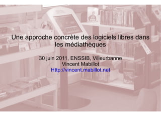 Une approche concrète des logiciels libres dans les médiathèques 30 juin 2011, ENSSIB, Villeurbanne Vincent Mabillot Http://vincent.mabillot.net 