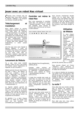 LibreBot Mag                                                                                                 n° 00.0



Jouer avec un robot Nao virtuel

C   omme nous n'avons pas de
    robot Nao, nous allons utiliser
                                            Contrôler   soi   même   le             Vous pouvez maintenant double
                                                                                    cliquer sur le robot Nao. Cela
le logiciel « Webots » qui propose          robot Nao                               devrait ouvrir une fenêtre avec des
une version virtuelle de Nao.                                                       curseurs. Chacun de ces curseurs
                                            Pour vous apprendre à contrôler         contrôle un axe de rotation d'une
                                            votre Nao, j'ai préparé un fichier      articulation du robot. En bougeant
Téléchargement                       et     « librebot_nao.wbt » aussi simple       les curseurs, vous faites bouger le
installation                                que possible. Vous pouvez le
                                            trouver dans l'archive qui se trouve
                                                                                    robot !

                                            à cette adresse :
Nous allons utiliser la version
d'évaluation gratuite de Webots. Il
                                                                                                      Utilisation 
vous suffit donc de chercher                                                                          de Webots
« webots download » sur google, et
vous devriez arriver sur la page                                                                    Si vous cliquer
permettant de le télécharger. Il y a                                                                dans la fenêtre
des versions pour Linux, Windows                                                                    de simulation et
et Mac. Évidemment, comme                                                                           déplacer         la
j'utilise Linux (distribution Ubuntu),                                                              souris          en
il faudra peut être adapter mes                                                                     maintenant       le
explications     à     votre    propre                                                              clique,       vous
système.                                                                                            pouvez déplacer
                                                                                                    votre point de
Une fois que vous avez chargé le                                                                    vue, et ainsi voir
logiciel     Webots,    il    suffit  de                                                            le robot sous un
l'installer. Sous linux, il faut extraire                                                           autre       angle.
le contenu de l'archive « tar.bz2 »                                                                 Clique    gauche,
où l'on veut. Cela créé un                                                                          clique       droit,
répertoire « webots », dans lequel il                                                               molette, chacun
y a le programme webots que l'on                                                                    des boutons de
souhaite lancer.                                                                                    la souris à une
                                                                                                    action
                                                                                                    particulière. Ainsi
Lancement de Webots                                                                                 la         molette
                                                                                    permet de zoomer plus ou moins.
Ca y est, vous avez installé                http://librebot.free.fr/mag/librebot_
webots ? Dans ce cas, il est temps          webots_00.zip                           Vous pouvez cliquer sur l'icône
de l'utiliser. Lancer l'application et
                                                                                    « Revenir »   pour    retrouver    le
regarder ce qu'il se passe :)               Chargez      cette    archive    et     monde et le robot tels qu'ils étaient
                                            décompressez la. Cela devrait créer     en début de simulation.
Webots permet d'ouvrir des fichiers         un répertoire « librebot_webots ».
de type « *.wbt ». Par défaut, je           Ouvrez avec webots le fichier           Il y a dans la fenêtre de simulation
crois que « webots » ouvre le               « worlds/librebot_nao.wbt »      de     une petite zone rectangulaire. Elle
fichier « Nao2.wbt » qui se trouve          cette archive.                          affiche ce que voit le robot. Si vous
dans le répertoire       « webots /
                                                                                    bouger la tête du robot, le robot
projects / contests / nao_robocup /         Il s'agit d'un monde avec juste un      regardera ailleurs, et le contenu de
worlds ». Avec le menu de webots,           robot Nao. Ce robot n'est contrôlé      la    fenêtre   sera    modifié    en
vous pouvez essayer d'ouvrir                par aucun programme, ce qui va          conséquence.
d'autres fichiers « wbt » (il y en a        nous permettre de lui faire faire
plein dans les sous-répertoires de          nous même ce que l'on veut pour
« webots/projets »).                        mieux comprendre comment s'y            La suite ?
                                            prendre.
Le logiciel webots permet de                                                        Vous allez vite vous rendre compte
simuler un monde en 3D. Une fois                                                    que la fenêtre de curseur est
que vous avez ouvert un fichier             Lancer la Simualtion                    pratique pour se familiariser de
« wbt », vous verrez les différents                                                 façon      interactive    avec   les
éléments qui ont été mis dans ce            Une fois que vous aurez ouvert le       articulations du robot, mais que
monde, et vous pourrez lancer ou            monde librebot_nao.wbt, il faut         contrôler chaque axe un par un à la
suspendre la simulation.                    lancer la simulation (icône de          main est laborieux et ne permet
                                            lecture « Run » en forme de             pas de faire faire grand chose au
En général, il y a dans chaque              triangle). L'icone de lecture devient   robot, à part le faire tomber...
monde un robot qui bouge tout               carré, et en bas à droite de la
seul,   car   ses    actions sont           fenêtre, le temps de simulation se      Pour aller plus loin, nous allons
contrôlées par un programme.                met à défiler.                          faire de la programmation !



                                                                                                                      3
 