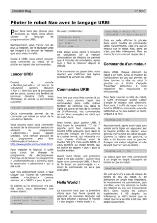 LibreBot Mag                                                                                              n° 00.0



Piloter le robot Nao avec le langage URBI

P    our faire faire des choses plus
     évoluées au robot, nous allons
utiliser      le      langage     de
                                        Ou avec UrbiRemote :

                                         Connexion Error
                                                                                  echo("Hello World !");
                                                                                  [00108636] *** Hello World !

programmation URBI.                      Can't connect to `localhost`            Cela va juste afficher la phrase
                                         on `54001`.                             dans votre fenêtre de commande
Normalement, vous n'avez rien de         Error code: -1                          URBI. Évidemment, cela n'a aucun
plus à installer, car le langage URBI                                            impact sur le robot Nao, donc ce
est intégré à la version de Webots                                               n'est pas très intéressant. Mais au
                                        Cela arrive aussi après 5 minutes
que vous avez installé.                                                          moins, la coutume est respectée :)
                                        de simulation (cf la version
                                        d'évaluation de Webots ne permet
Grâce à URBI, nous allons pouvoir
                                        que 5 minutes de simulation, après
nous connecter au robot, et le
piloter en tapant des commandes.
                                        quoi il faut la relancer depuis le
                                        début).
                                                                                 Commande d'un moteur
                                        Si la connexion se passe bien, vous      Dans URBI, chaque élément du
Lancer URBI                             devriez voir s'afficher des lignes       robot a un nom. Ainsi, le moteur de
                                        précisant la version de URBI.            l'articulation du cou qui permet de
                                                                                 faire tourner la tête du robot à
Ouvrez           le           monde                                              gauche ou à droite s'appelle
« librebot_nao.wbt », et lancez la                                               'HeadYaw'       (attention  à    bien
simulation      webots       (bouton
« Run »). Une fois que la simulation    Commandes URBI                           respecter
                                                                                 minuscules).
                                                                                                les    majuscules   et
est en cours, ouvrez une fenêtre de
terminal    (fenêtre    DOS     sous                                             Pour faire tourner la tête du robot,
                                        Une fois que vous êtes connecté au
Windows), et lancez la commande                                                  il suffit d'indiquer quelle valeur
                                        robot, vous pouvez taper des
suivante :                                                                       d'angle le moteur doit atteindre.
                                        commandes dans cette même
                                        fenêtre de terminal (ou dans la          Pour cela, il suffit de taper dans la
 telnet localhost 54001                 ligne de saisie en bas de la fenêtre     fenêtre URBI la commande suivante
                                        de UrbiRemote), vos commandes            (attention à ne pas oublier le point-
Cette commande permet de se             seront alors envoyées au robot qui       virgule à la fin) :
connecter par telnet au robot de la     les exécutera.
simulation Webots.                                                                HeadYaw.val = 30;
                                        Avec telnet, pour quitter URBI, il
Vous pouvez aussi vous connecter        faut taper le caractère '^]' (le ^       Normalement, après avoir tapé puis
au robot de la simulation webots en     signifie qu'il faut maintenir la         validé cette ligne en appuyant sur
utilisant       le       programme      touche CTRL appuyée, puis taper le       la touche entrée du clavier, vous
« urbiremote »     (aussi    appelé     caractère indiqué, en l'occurrence       devriez voir la tête du robot bouger.
urbilab). Une version gratuite de       le crochet fermé, qui nécessite sur      Comme la valeur est positive, la
ce      programme      peut     être    mon clavier d'utiliser aussi la          tête a du tourner vers la gauche.
téléchargée à l'adresse :               touche 'alt gr'). Cela quitte URBI, et   Essayer une valeur négative, et elle
http://www.gostai.com/urbilab.html      vous ramène au mode telnet, qui          devrait tourner vers la droite :
                                        se quitte en tapant « quit » puis la
Pour installer le logiciel, il suffit   touche entrée.                            HeadYaw.val = -50;
sous     Linux    de    charger   le
programme,       de    décompresser     Avant toute chose, une première          La valeur que l'on met correspond
l'archive et de lancer le programme     règle à ne pas oublier : quand vous      à un angle en degré. Essayons de
« UrbiRemotePro.sh » contenu dans       taper une commande URBI, il faut à       tordre le cou du robot :
le répertoire « urbiremote » qui a      la fin taper un point-virgule « ; »,
été créé.                               sinon la commande ne sera pas             HeadYaw.val = -180;
                                        exécutée.
Une fois UrbiRemote lancé, il faut
cliquer sur l'icône de connexion,                                                On voit qu'il n'y a pas de risque de
mettre      « localhost »    comme                                               tordre le cou du robot. Si on
serveur, et « 54001 » pour le port.                                              demande un angle trop important,
                                        Hello World !                            le mouvement va commencer, puis
Si webots ou la simulation n'a pas                                               s'arrêter une fois atteinte la limite
été lancé, vous obtiendrez une                                                   de rotation du cou (en l'occurrence
erreur disant :                         La coutume veut que la première          60°). Donc toutes les valeurs
                                        chose que l'on fasse quand on            supérieures à 60 degrés (ou
 telnet: Unable to connect to           apprend un nouveau langage est           inférieures à -60°) feront que le
                                        de faire afficher « Bonjour le monde     robot tournera sa tête à 60 (ou -60)
 remote host: Connection
                                        ! » (en anglais « Hello world ! »).      degré seulement.
 refused


4
 