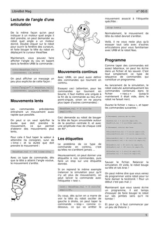 LibreBot Mag                                                                                                       n° 00.0

                                                                                  mouvement associé à l'étiquette
Lecture de l'angle d'une                                                          spécifiée :
articulation
                                                                                   stop test;

De la même façon qu'on peut                                                       Normalement, le mouvement de
indiquer à un moteur quel angle il                                                tête du robot devrait s'arrêter.
doit prendre, on peut demander au
robot quel angle a un moteur                                                      Voilà, il ne vous reste plus qu'à
donné. Double cliquer sur le robot                                                essayer tout cela avec d'autres
pour ouvrir la fenêtre des curseurs,                                              articulations pour vous familiariser
et faite bouger la tête du robot en                                               avec URBI et le robot Nao.
déplaçant le curseur HeadYaw.

Maintenant, vous pouvez faire
afficher l'angle du cou en tapant                                                 Programme
dans la fenêtre URBI la commande :
                                                                                  Comme taper des commandes est
                                                                                  assez laborieux, on peut les écrire
 echo(HeadYaw.val);
 [00099999] 19.99999                    Mouvements continus                       dans un fichier et les sauver. C'est
                                                                                  tout simplement ce type de
                                        Avec URBI, on peut aussi définir          séquence de commandes qui
On peut afficher un message un                                                    constitue un programme.
                                        des commandes qui tournent en
peu plus explicite de cette façon :
                                        continu.
                                                                                  Au lancement de la simulation, le
 echo("angle=" + HeadYaw.val);          Essayez ceci (attention, pour les         robot exécute automatiquement les
 [00099999] angle=19.99999              commandes       qui   tournent    en      commandes contenues dans le
                                        boucle, il faut mettre une virgule à      fichier      « nao.u »    (jusqu'à
                                        la fin de la commande au lieu d'un        maintenant il était vide, donc le
                                        point-virgule, sinon on ne pourra         robot ne faisait rien).
Mouvements lents                        plus taper d'autres commandes) :
                                                                                  Ouvrez le fichier « nao.u », et taper
                                         HeadYaw.val = 0 sin:5s                   les commandes suivantes :
Les    commandes     précédentes
entraînent un mouvement aussi            ampli:40,
rapide que possible.
                                                                                   # Mouvement continu de la tête
                                        Ceci demande au robot de bouger
On peut si on veut spécifier la         la tête de façon sinusoïdale autour        HeadYaw.val = 0 sin:10s ampli:60,
durée    que  doit  prendre  le         de la position centrale 0, et avec         HeadPitch.val = 0 sin:500ms ampli:20,

mouvement,    ce   qui   permet         une amplitude max de chaque coté           # Mouvement continu des bras
d'obtenir des mouvements plus           de 40°.
lents.                                                                             RShoulderPitch.val = 0 sin:2s ampli:120,
                                                                                   LShoulderPitch.val = 0 cos:2s ampli:120,

Pour cela il faut taper la valeur à
atteindre (la consigne), suivi de       Les étiquettes                             RShoulderRoll.val = -40 sin:3.5s ampli:55,
                                                                                   LShoulderRoll.val = 40 cos:3.5s ampli:55,
« time: » et la durée que doit          Le problème de ce type de                  RElbowRoll.val = 45 sin:1.5s ampli:45,
prendre le mouvement :                  commande       en    continu,     c'est    LElbowRoll.val = -45 cos:1.5s ampli:45,
                                        qu'elles ne s'arrêtent jamais ...
 HeadYaw.val = -60 time:10s;                                                       RElbowYaw.val = 0 sin:2.5s ampli:90,
                                                                                   LElbowYaw.val = 0 cos:2.5s ampli:90,
                                        Heureusement, on peut donner une
Avec ce type de commande, dès           étiquette à nos commandes, puis
que la tête a atteint l'angle voulue,   faire un stop sur une étiquette
le mouvement s'arrête.                                                            Sauver le fichier. Relancer la
                                        donnée.                                   simulation. Et voilà, le robot bouge
                                                                                  sa tête et ses bras !
                                        Si on reprend le même exemple
                                        (relancer la simulation pour qu'il        On peut même dire que vous venez
                                        n'y ait plus de mouvement), on            de programmer votre robot pour lui
                                        peut lancer la commande avec              faire danser la tecktonik ! Pour un
                                        l'étiquette « test ».                     début c'est pas mal ;)
                                         test: HeadYaw.val = 0 sin:5s             Maintenant que vous savez écrire
                                         ampli:40,                                un programme, il est temps
                                                                                  d'essayer de faire bouger le robot
                                        Du coup, dès qu'on en a marre de          sur ses jambes sans qu'il ne
                                        voir la tête du robot osciller de         tombe !
                                        gauche à droite, on peut taper la
                                        commande « stop » comme ci-               Et pour ça, il faut commencer par
                                        dessous, ce qui va arrêter le             un peu de théorie :)


                                                                                                                              5
 