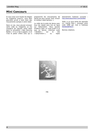 LibreBot Mag                                                                                                n° 00.0


Mini Concours
Si vous avez suivi toutes les étapes      programmé les mouvements de             directement l'adresse suivante :
du magazine jusqu'ici, vous êtes          danse les plus sympa, bref, d'avoir     http://www.dailymotion.com/LibreBot
peut-être arrivé a faire faire des        le meilleur robot danseur :)
mouvements sympas à votre robot.                                                  Voilà, si ça vous tente de rejoindre
                                          La vidéo de la piste de danse avec      ce « danse floor », envoyez votre
Dans ce cas, vous pouvez envoyer          tous les robots sera mis en ligne       code URBI par mail à l'adresse
votre code au magazine, je me             sur Dailymotion. Vous pouvez            librebot@free.fr .
chargerai de rajouter votre robot         d'ailleurs jeter un coup d'oeil à ce
dans la simulation « Nao Dancing          que ça donne, cherchez juste            Bonnes créations.
Battle ». Il n'y a rien à gagner, si ce   « librebot »      sur     le     site
n'est le plaisir d'être celui qui a       « Dailymotion »,       ou      tapez




                                                          FIN




8
 